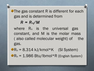 The gas constant R is different for each
gas and is determined from
R = RR = Ruu /M/M
where Ru is the universal gas
constant, and M is the molar mass
( also called molecular weight) of the
gas.
Ru = 8.314 kJ/kmol*K (SI System)
Ru = 1.986 Btu/lbmol*R (English System)
 
