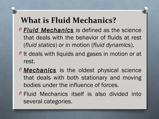 What is Fluid Mechanics?What is Fluid Mechanics?
O Fluid MechanicsFluid Mechanics is defined as the science
that deals with the behavior of fluids at rest
(fluid statics) or in motion (fluid dynamics).
O It deals with liquids and gases in motion or at
rest.
O MechanicsMechanics is the oldest physical science
that deals with both stationary and moving
bodies under the influence of forces.
O Fluid Mechanics itself is also divided into
several categories.
 