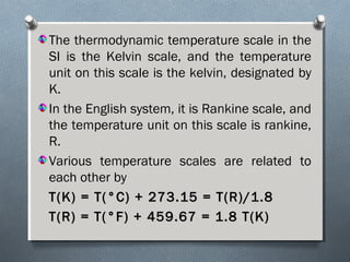 The thermodynamic temperature scale in the
SI is the Kelvin scale, and the temperature
unit on this scale is the kelvin, designated by
K.
In the English system, it is Rankine scale, and
the temperature unit on this scale is rankine,
R.
Various temperature scales are related to
each other by
T(K) = T(°C) + 273.15 = T(R)/1.8T(K) = T(°C) + 273.15 = T(R)/1.8
T(R) = T(°F) + 459.67 = 1.8 T(K)T(R) = T(°F) + 459.67 = 1.8 T(K)
 