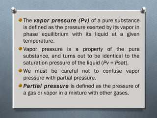 The vapor pressure (Pv)vapor pressure (Pv) of a pure substance
is defined as the pressure exerted by its vapor in
phase equilibrium with its liquid at a given
temperature.
Vapor pressure is a property of the pure
substance, and turns out to be identical to the
saturation pressure of the liquid (Pv = PsatPv = Psat).
We must be careful not to confuse vapor
pressure with partial pressure.
Partial pressurePartial pressure is defined as the pressure of
a gas or vapor in a mixture with other gases.
 