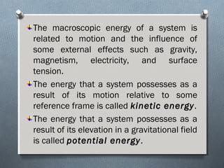 The macroscopic energy of a system is
related to motion and the influence of
some external effects such as gravity,
magnetism, electricity, and surface
tension.
The energy that a system possesses as a
result of its motion relative to some
reference frame is called kinetic energykinetic energy.
The energy that a system possesses as a
result of its elevation in a gravitational field
is called potential energypotential energy.
 