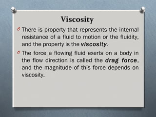 ViscosityViscosity
O There is property that represents the internal
resistance of a fluid to motion or the fluidity,
and the property is the viscosityviscosity.
O The force a flowing fluid exerts on a body in
the flow direction is called the drag forcedrag force,
and the magnitude of this force depends on
viscosity.
 