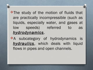 The study of the motion of fluids that
are practically incompressible (such as
liquids, especially water, and gases at
low speeds) referred to as
hydrodynamicshydrodynamics.
A subcategory of hydrodynamics is
hydraulicshydraulics, which deals with liquid
flows in pipes and open channels.
 