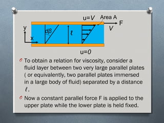 O To obtain a relation for viscosity, consider a
fluid layer between two very large parallel plates
( or equivalently, two parallel plates immersed
in a large body of fluid) separated by a distance
ℓ.
O Now a constant parallel force F is applied to the
upper plate while the lower plate is held fixed.
F
ℓ
V
u=0
u=V
dβ
y
x
Area A
 