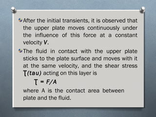 After the initial transients, it is observed that
the upper plate moves continuously under
the influence of this force at a constant
velocity VV.
The fluid in contact with the upper plate
sticks to the plate surface and moves with it
at the same velocity, and the shear stress
(tau)Ʈ(tau)Ʈ acting on this layer is
= F/AƮ = F/AƮ
where A is the contact area between
plate and the fluid.
 