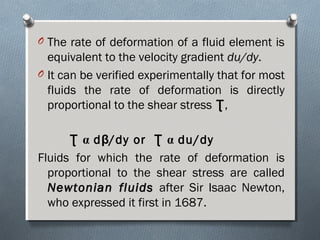 O The rate of deformation of a fluid element is
equivalent to the velocity gradient du/dydu/dy.
O It can be verified experimentally that for most
fluids the rate of deformation is directly
proportional to the shear stress ƮƮ,
Ʈ α dβ/dy or Ʈ α du/dy
Fluids for which the rate of deformation is
proportional to the shear stress are called
Newtonian fluidsNewtonian fluids after Sir Isaac Newton,
who expressed it first in 1687.
 