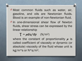 O Most common fluids such as water, air,
gasoline, and oils are Newtonian fluids.
Blood is an example of non-Newtonian fluid.
O In one-dimensional shear flow of Newton
fluids, shear stress can be expressed by the
linear relationship
Ʈ = μdu/dy (N/m²)
where the constant of proportionality μ is
called coefficient of viscosity or dynamic (or
absolute) viscosity of the fluid whose unit is
kg/m*s or N*s/m².
 