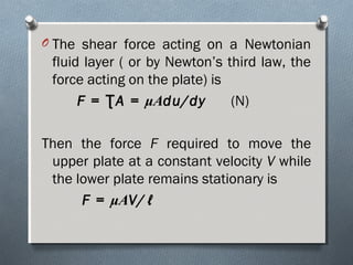 O The shear force acting on a Newtonian
fluid layer ( or by Newton’s third law, the
force acting on the plate) is
F = A =Ʈ μAdu/dy (N)
Then the force F required to move the
upper plate at a constant velocity V while
the lower plate remains stationary is
F = μAV/ℓ
 