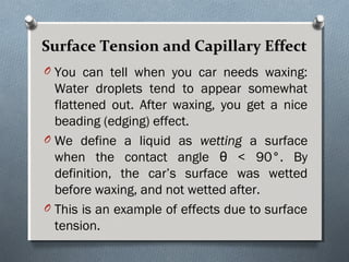Surface Tension and Capillary EffectSurface Tension and Capillary Effect
O You can tell when you car needs waxing:
Water droplets tend to appear somewhat
flattened out. After waxing, you get a nice
beading (edging) effect.
O We define a liquid as wetting a surface
when the contact angle θ < 90°. By
definition, the car’s surface was wetted
before waxing, and not wetted after.
O This is an example of effects due to surface
tension.
 