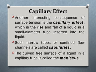 Capillary EffectCapillary Effect
O Another interesting consequence of
surface tension is the capillary effectcapillary effect,
which is the rise and fall of a liquid in a
small-diameter tube inserted into the
liquid.
O Such narrow tubes or confined flow
channels are called capillariescapillaries.
O The curved free surface of a liquid in a
capillary tube is called the meniscusmeniscus.
 