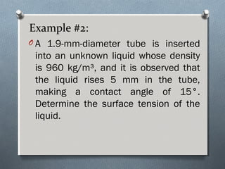 Example #2:
O A 1.9-mm-diameter tube is inserted
into an unknown liquid whose density
is 960 kg/m³, and it is observed that
the liquid rises 5 mm in the tube,
making a contact angle of 15°.
Determine the surface tension of the
liquid.
 