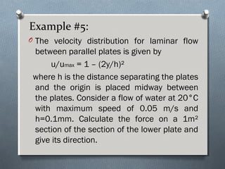 Example #5:
O The velocity distribution for laminar flow
between parallel plates is given by
u/umax = 1 – (2y/h)²
where h is the distance separating the plates
and the origin is placed midway between
the plates. Consider a flow of water at 20°C
with maximum speed of 0.05 m/s and
h=0.1mm. Calculate the force on a 1m²
section of the section of the lower plate and
give its direction.
 