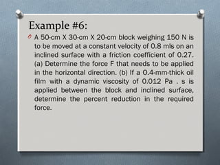 Example #6:
O A 50-cm X 30-cm X 20-cm block weighing 150 N is
to be moved at a constant velocity of 0.8 mls on an
inclined surface with a friction coefficient of 0.27.
(a) Determine the force F that needs to be applied
in the horizontal direction. (b) If a O.4-mm-thick oil
film with a dynamic viscosity of 0.012 Pa . s is
applied between the block and inclined surface,
determine the percent reduction in the required
force.
 