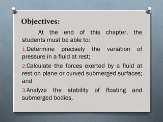 Objectives:
At the end of this chapter, the
students must be able to:
1.Determine precisely the variation of
pressure in a fluid at rest;
2.Calculate the forces exerted by a fluid at
rest on plane or curved submerged surfaces;
and
3.Analyze the stability of floating and
submerged bodies.
 