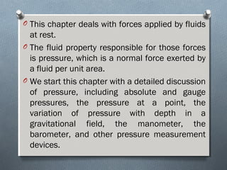 O This chapter deals with forces applied by fluids
at rest.
O The fluid property responsible for those forces
is pressure, which is a normal force exerted by
a fluid per unit area.
O We start this chapter with a detailed discussion
of pressure, including absolute and gauge
pressures, the pressure at a point, the
variation of pressure with depth in a
gravitational field, the manometer, the
barometer, and other pressure measurement
devices.
 