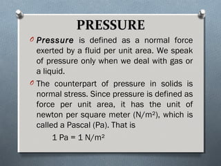 PRESSUREPRESSURE
O PressurePressure is defined as a normal force
exerted by a fluid per unit area. We speak
of pressure only when we deal with gas or
a liquid.
O The counterpart of pressure in solids is
normal stress. Since pressure is defined as
force per unit area, it has the unit of
newton per square meter (N/m²), which is
called a Pascal (Pa). That is
1 Pa = 1 N/m²
 