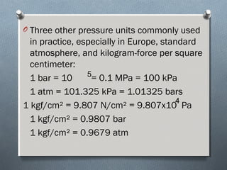O Three other pressure units commonly used
in practice, especially in Europe, standard
atmosphere, and kilogram-force per square
centimeter:
1 bar = 10 = 0.1 MPa = 100 kPa
1 atm = 101.325 kPa = 1.01325 bars
1 kgf/cm² = 9.807 N/cm² = 9.807x10 Pa
1 kgf/cm² = 0.9807 bar
1 kgf/cm² = 0.9679 atm
5
4
 