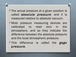 O The actual pressure at a given position is
called absolute pressureabsolute pressure, and it is
measured relative to absolute vacuum.
O Most pressure measuring devices are
calibrated to read zero in the
atmosphere, and so they indicate the
difference between the absolute pressure
and the local atmospheric pressure.
O This difference is called the gagegage
pressurepressure.
 