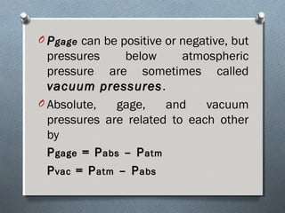 O PPgagegage can be positive or negative, but
pressures below atmospheric
pressure are sometimes called
vacuum pressuresvacuum pressures.
O Absolute, gage, and vacuum
pressures are related to each other
by
PPgagegage = P= Pabsabs – P– Patmatm
PPvacvac = P= Patmatm – P– Pabsabs
 