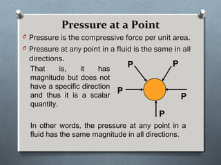 Pressure at a PointPressure at a Point
O Pressure is the compressive force per unit area.
O Pressure at any point in a fluid is the same in all
directions.
PP PP
PP
PP
PP
That is, it has
magnitude but does not
have a specific direction
and thus it is a scalar
quantity.
In other words, the pressure at any point in a
fluid has the same magnitude in all directions.
 