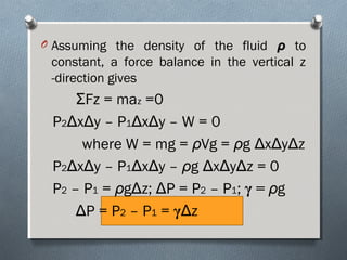 O Assuming the density of the fluid ρρ to
constant, a force balance in the vertical z
-direction gives
ΣFz = maz =0
P2ΔxΔy – P1ΔxΔy – W = 0
where W = mg = ρVg = ρg ΔxΔyΔz
P2ΔxΔy – P1ΔxΔy – ρg ΔxΔyΔz = 0
P2 – P1 = ρgΔz; ΔP = P2 – P1; γ = ρg
ΔP = P2 – P1 = γΔz
 