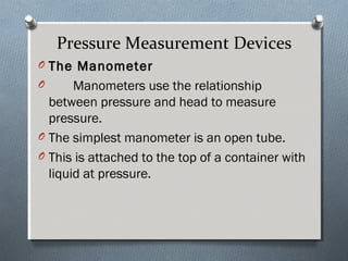 Pressure Measurement Devices
O The ManometerThe Manometer
O Manometers use the relationship
between pressure and head to measure
pressure.
O The simplest manometer is an open tube.
O This is attached to the top of a container with
liquid at pressure.
 