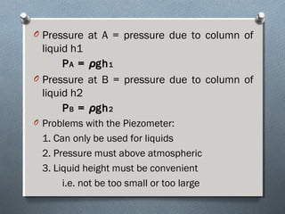 O Pressure at A = pressure due to column of
liquid h1
PPAA == ρρghgh11
O Pressure at B = pressure due to column of
liquid h2
PPBB == ρρghgh22
O Problems with the Piezometer:
1. Can only be used for liquids
2. Pressure must above atmospheric
3. Liquid height must be convenient
i.e. not be too small or too large
 