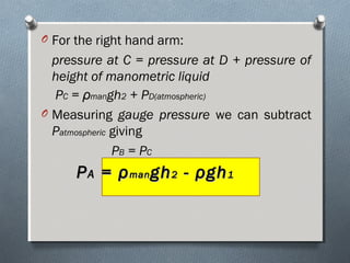 O For the right hand arm:
pressure at C = pressure at D + pressure of
height of manometric liquid
PC = ρmangh2 + PD(atmospheric)
O Measuring gauge pressure we can subtract
Patmospheric giving
PB = PC
PPAA == ρρmanman ghgh22 -- ρρghgh11
 