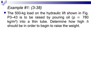 Example #1: (3-38)
 The 500-kg load on the hydraulic lift shown in Fig.
P3–43 is to be raised by pouring oil (ρ = 780
kg/m³) into a thin tube. Determine how high h
should be in order to begin to raise the weight.
 