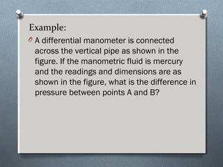 Example:
O A differential manometer is connected
across the vertical pipe as shown in the
figure. If the manometric fluid is mercury
and the readings and dimensions are as
shown in the figure, what is the difference in
pressure between points A and B?
 