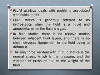 O Fluid staticsFluid statics deals with problems associated
with fluids at rest.
O Fluid statics is generally referred to as
hydrostaticshydrostatics when the fluid is a liquid and
aerostaticsaerostatics when the fluid is a gas.
O In fluid statics, there is no relative motion
between adjacent fluid layers, and there is no
shear stresses (tangential) in the fluid trying to
deform it.
O The only force we deal with in fluid statics is the
normal stress, which is the pressure, and the
variation of pressure due to the weight of the
fluid.
 