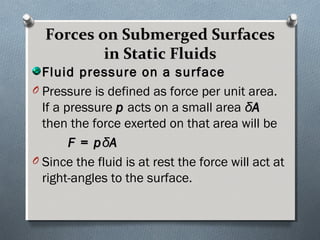 Forces on Submerged SurfacesForces on Submerged Surfaces
in Static Fluidsin Static Fluids
Fluid pressure on a surfaceFluid pressure on a surface
O Pressure is defined as force per unit area.
If a pressure pp acts on a small area δδAA
then the force exerted on that area will be
F = pF = pδδAA
O Since the fluid is at rest the force will act at
right-angles to the surface.
 