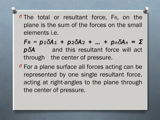 O The total or resultant force, FR, on the
plane is the sum of the forces on the small
elements i.e.
FFRR = pp11δδAA11 + p+ p22δδAA22 + … + p+ … + pnnδδAAnn == ΣΣ
ppδδAA and this resultant force will act
through the center of pressure.
O For a plane surface all forces acting can be
represented by one single resultant force,
acting at right-angles to the plane through
the center of pressure.
 