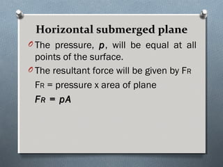 Horizontal submerged planeHorizontal submerged plane
O The pressure, pp, will be equal at all
points of the surface.
O The resultant force will be given by FR
FR = pressure x area of plane
FFRR = pA= pA
 