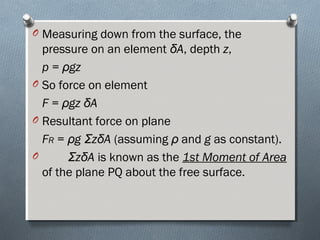 O Measuring down from the surface, the
pressure on an element δA, depth z,
p = ρgz
O So force on element
F = ρgz δA
O Resultant force on plane
FR = ρg ΣzδA (assuming ρ and g as constant).
O ΣzδA is known as the 1st Moment of Area
of the plane PQ about the free surface.
 