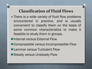 Classification of Fluid FlowsClassification of Fluid Flows
There is a wide variety of fluid flow problems
encountered in practice, and is usually
convenient to classify them on the basis of
some common characteristics to make it
feasible to study them in groups.
Internal versus External Flow
Compressible versus Incompressible Flow
Laminar versus Turbulent Flow
Steady versus Unsteady Flow
 