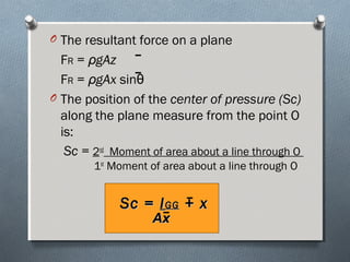 O The resultant force on a plane
FR = ρgAz
FR = ρgAx sinθ
O The position of the center of pressure (Sc)
along the plane measure from the point O
is:
Sc = 2nd
Moment of area about a line through O
1st
Moment of area about a line through O
Sc =Sc = IIGGGG + x+ x
AxAx
 