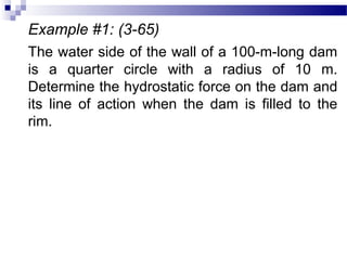 Example #1: (3-65)
The water side of the wall of a 100-m-long dam
is a quarter circle with a radius of 10 m.
Determine the hydrostatic force on the dam and
its line of action when the dam is filled to the
rim.
 