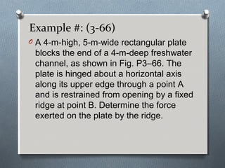 Example #: (3-66)
O A 4-m-high, 5-m-wide rectangular plate
blocks the end of a 4-m-deep freshwater
channel, as shown in Fig. P3–66. The
plate is hinged about a horizontal axis
along its upper edge through a point A
and is restrained from opening by a fixed
ridge at point B. Determine the force
exerted on the plate by the ridge.
 