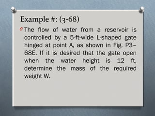 Example #: (3-68)
O The flow of water from a reservoir is
controlled by a 5-ft-wide L-shaped gate
hinged at point A, as shown in Fig. P3–
68E. If it is desired that the gate open
when the water height is 12 ft,
determine the mass of the required
weight W.
 