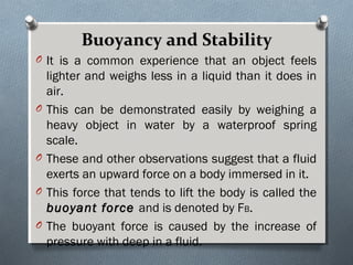 Buoyancy and StabilityBuoyancy and Stability
O It is a common experience that an object feels
lighter and weighs less in a liquid than it does in
air.
O This can be demonstrated easily by weighing a
heavy object in water by a waterproof spring
scale.
O These and other observations suggest that a fluid
exerts an upward force on a body immersed in it.
O This force that tends to lift the body is called the
buoyant forcebuoyant force and is denoted by FB.
O The buoyant force is caused by the increase of
pressure with deep in a fluid.
 