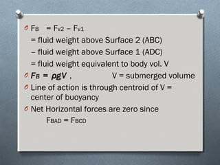 O FB = Fv2 – Fv1
= fluid weight above Surface 2 (ABC)
– fluid weight above Surface 1 (ADC)
= fluid weight equivalent to body vol. V
O FFBB == ρρgVgV , V = submerged volume
O Line of action is through centroid of V =
center of buoyancy
O Net Horizontal forces are zero since
FBAD = FBCD
 