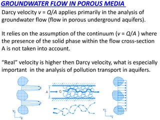 GROUNDWATER FLOW IN POROUS MEDIA
Darcy velocity v = Q/A applies primarily in the analysis of
groundwater flow (flow in porous underground aquifers).
It relies on the assumption of the continuum (v = Q/A ) where
the presence of the solid phase within the flow cross-section
A is not taken into account.
“Real” velocity is higher then Darcy velocity, what is especially
important in the analysis of pollution transport in aquifers.
 