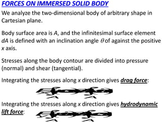 FORCES ON IMMERSED SOLID BODY
We analyze the two-dimensional body of arbitrary shape in
Cartesian plane.
Body surface area is A, and the infinitesimal surface element
dA is defined with an inclination angle  of against the positive
x axis.
Stresses along the body contour are divided into pressure
(normal) and shear (tangential).
Integrating the stresses along x direction gives drag force:
Integrating the stresses along x direction gives hydrodynamic
lift force:
   
 

 
 
X
A A
F
-
p
c
o
s
d
A
s
i
n
d
A
   
 

 
 
y
A A
F
-
p
s
i
n
d
A
c
o
s
d
A
 