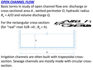 OPEN CHANNEL FLOW
Basic terms in study of open channel flow are: discharge or
cross-sectional area A , wetted perimeter O, hydraulic radius
Rh = A/O and volume discharge Q.
For the rectangular cross-section:
(for “real” river h/B0 ; Rh = h).
Irrigation channels are often built with trapezoidal cross-
section. Sewage channels are mostly made with circular cross-
section.
h
A
h
B h
R
O
h
B h
B

 
 
/
2 1
2
 