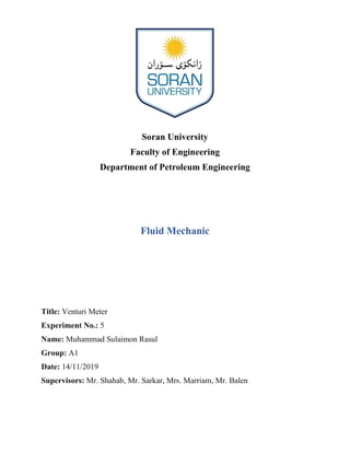 Soran University
Faculty of Engineering
Department of Petroleum Engineering
Fluid Mechanic
Title: Venturi Meter
Experiment No.: 5
Name: Muhammad Sulaimon Rasul
Group: A1
Date: 14/11/2019
Supervisors: Mr. Shahab, Mr. Sarkar, Mrs. Marriam, Mr. Balen
 