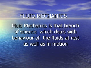 FLUID MECHANICS
FLUID MECHANICS
Fluid Mechanics is that branch
Fluid Mechanics is that branch
of science which deals with
of science which deals with
behaviour of the fluids at rest
behaviour of the fluids at rest
as well as in motion
as well as in motion
 