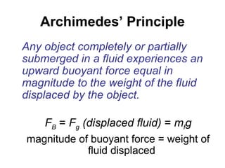 Archimedes’ Principle Any object completely or partially submerged in a fluid experiences an upward buoyant force equal in magnitude to the weight of the fluid displaced by the object. F B  =  F g  (displaced fluid)  =  m f g magnitude of buoyant force = weight of fluid displaced 