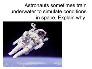 Astronauts sometimes train underwater to simulate conditions in space. Explain why. 