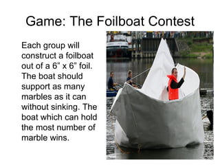 Game: The Foilboat Contest Each group will construct a foilboat out of a 6” x 6” foil. The boat should support as many marbles as it can without sinking. The boat which can hold the most number of marble wins. 